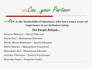 weCan…your Partner
weCan is the brainchild of educators who have many years of
                    experience in an inclusive setup.
                          The People Behind…
Gitasree Bishayee – Special Educator
Neena Goel – Mainstream Educator
Sheela Menon Mukherjee – Special Educator
Dhruv Sharma – Management Consultant
Meenakshi Atal – Mainstream Educator
Anindita Chatterjee – Clinical Psychologist
Biswadip Gupta – Corporate Leader
 