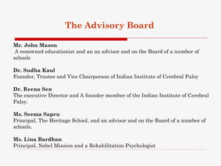 The Advisory Board

Mr. John Mason
 A renowned educationist and an an advisor and on the Board of a number of
schools

Dr. Sudha Kaul
Founder, Trustee and Vice Chairperson of Indian Institute of Cerebral Palsy

Dr. Reena Sen
The executive Director and A founder member of the Indian Institute of Cerebral
Palsy.

Ms. Seema Sapru
Principal, The Heritage School, and an advisor and on the Board of a number of
schools.

Ms. Lina Bardhan
Principal, Nobel Mission and a Rehabilitation Psychologist
 