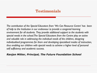 Testimonials


The contribution of the Special Educators from ‘We Can Resource Centre’ has  been
of help to the Institution in our endeavour to provide a congenial learning
environment for all students. They provide additional support to the students with
special needs in the school.The Special Educators from the Centre play an active
and valuable role in addressing the individual needs of the children, designing
individualised programmes for them and developing specialised modes of instruction,
thus enabling our children with special needs to acheive a higher level of personal
self sufficiency and academic success.

Ranjan Mitter, Principal, The Future Foundation School
 