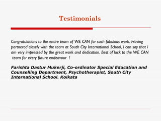 Testimonials


Congratulations to the entire team of WE CAN for such fabulous work. Having
partnered closely with the team at South City International School, I can say that i
am very impressed by the great work and dedication. Best of luck to the WE CAN
 team for every future endeavour  !

Farishta Dastur Mukerji, Co-ordinator Special Education and
Counselling Department, Psychotherapist, South City
International School. Kolkata
 