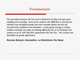 Testimonials


The association between We Can and La Martiniere for Boys has been quite
satisfying and rewarding.  Some of our students with difficulties in learning and
retention have benefitted greatly from their remedial classes and this has
increased their confidence and motivation.  It takes great courage to change
tradition and forge new paths by thinking differently; We at La Martiniere will
continue to do so, with help from organizations like We Can.  Your services and
friendship are greatly appreciated.

Ruvena Sanyal, Counsellor, La Martiniere For Boys
 