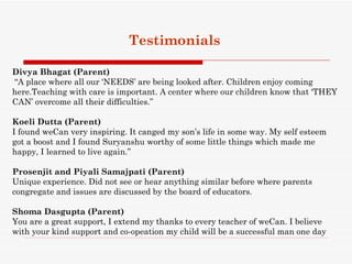 Testimonials

Divya Bhagat (Parent)
“A place where all our ‘NEEDS’ are being looked after. Children enjoy coming
here.Teaching with care is important. A center where our children know that ‘THEY
CAN’ overcome all their difficulties.”

Koeli Dutta (Parent) 
I found weCan very inspiring. It canged my son’s life in some way. My self esteem
got a boost and I found Suryanshu worthy of some little things which made me
happy, I learned to live again.”

Prosenjit and Piyali Samajpati (Parent)
Unique experience. Did not see or hear anything similar before where parents
congregate and issues are discussed by the board of educators.

Shoma Dasgupta (Parent)
You are a great support, I extend my thanks to every teacher of weCan. I believe
with your kind support and co-opeation my child will be a successful man one day
 
