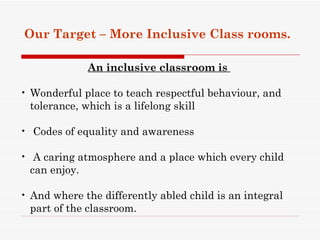 Our Target – More Inclusive Class rooms.

             An inclusive classroom is

• Wonderful place to teach respectful behaviour, and
  tolerance, which is a lifelong skill

• Codes of equality and awareness

• A caring atmosphere and a place which every child
  can enjoy.

• And where the differently abled child is an integral
  part of the classroom.
 