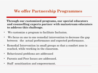 We offer Partnership Programmes

    Through our customized programs, our special educators
    and counselling experts partner with mainstream educators
    to address this challenge.
•   We customize a program to facilitate Inclusion.
•   We focus on one to one remedial intervention to decrease the gap
    between the actual performance and expected performance.
• Remedial Intervention in small groups so that a comfort zone is
  reached, while working in the classroom.
• Behavioural problems are addressed
• Parents and Peer Issues are addressed.
• Staff sensitization and empowerment.
 