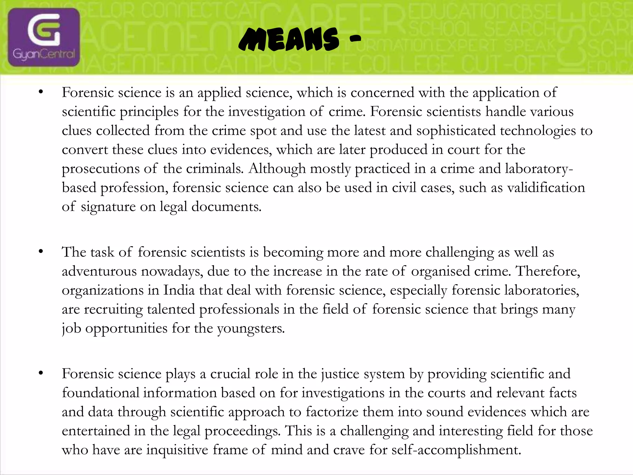 Means -Forensic science is an applied science, which is concerned with the application of scientific principles for the investigation of crime. Forensic scientists handle various clues collected from the crime spot and use the latest and sophisticated technologies to convert these clues into evidences, which are later produced in court for the prosecutions of the criminals. Although mostly practiced in a crime and laboratory-based profession, forensic science can also be used in civil cases, such as validification of signature on legal documents. The task of forensic scientists is becoming more and more challenging as well as adventurous nowadays, due to the increase in the rate of organised crime. Therefore, organizations in India that deal with forensic science, especially forensic laboratories, are recruiting talented professionals in the field of forensic science that brings many job opportunities for the youngsters.Forensic science plays a crucial role in the justice system by providing scientific and foundational information based on for investigations in the courts and relevant facts and data through scientific approach to factorize them into sound evidences which are entertained in the legal proceedings. This is a challenging and interesting field for those who have are inquisitive frame of mind and crave for self-accomplishment..