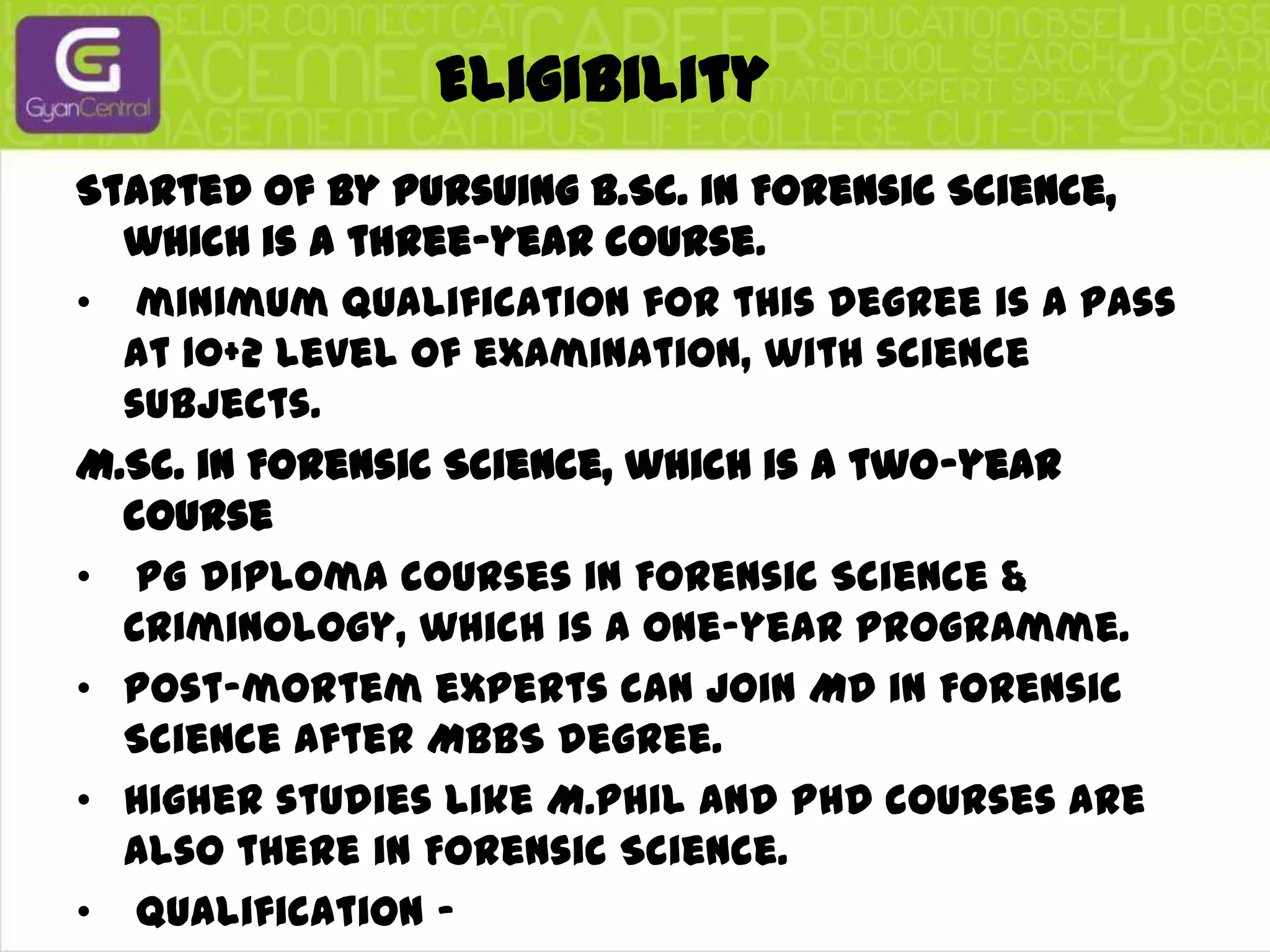 EligibilityStarted of by pursuing B.Sc. in Forensic Science, which is a three-year course.minimum qualification for this degree is a pass at 10+2 level of examination, with science subjects.M.Sc. in Forensic Science, which is a two-year coursePG diploma courses in Forensic Science & Criminology, which is a one-year programme. Post-mortem experts can join MD in Forensic Science after MBBS degree. Higher studies like M.Phil and PhD courses are also there in Forensic Science.Qualification –B.A or B.S.C degree preferably securing a first division.