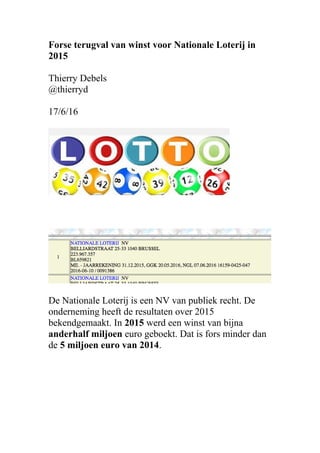 Forse terugval van winst voor Nationale Loterij in
2015
Thierry Debels
@thierryd
17/6/16
De Nationale Loterij is een NV van publiek recht. De
onderneming heeft de resultaten over 2015
bekendgemaakt. In 2015 werd een winst van bijna
anderhalf miljoen euro geboekt. Dat is fors minder dan
de 5 miljoen euro van 2014.
 