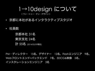 1→10design について
（ ワン・トゥー・テン・デザイン ）

•  京都に本社があるインタラクティブスタジオ
•  社員数
京都本社 31名
東京支社 24名
計 55名

(2014/02/09現在)

PM・ディレクター 15名、デザイナー 12名、Flashエンジニア 9名、
Webフロントエンド+バックエンド 7名、3DCG&映像 5名、
インスタレーションエンジニア 3名

 