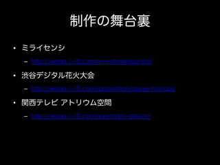 制作の舞台裏
•  ミライセンシ
–  http://works.1-10.com/event/miraisenshi/

•  渋谷デジタル花火大会
–  http://works.1-10.com/promotion/qseye-hanabi/

•  関西テレビ アトリウム空間
–  http://works.1-10.com/event/ktv-atrium/

 