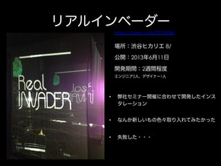 リアルインベーダー
https://vimeo.com/73109080

場所：渋谷ヒカリエ 8/
公開：2013年6月11日
開発期間：2週間程度
エンジニア2人、デザイナー1人

• 

弊社セミナー開催に合わせて開発したインス
タレーション

• 

なんか新しいもの色々取り入れてみたかった

• 

失敗した・・・

 