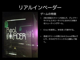 リアルインベーダー
ゲームの特徴
• 

2枚の透過スクリーンを挟んで、プレイヤー
サイドとエネミーサイドに分かれて対戦す
るシューティングゲーム。

• 

Kinectを使用し、体を使って操作する。

• 

透過スクリーンの間にはAR.Droneが飛んで
いて、ボスのグラフィックスと連動して動
く。

 