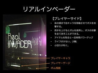 リアルインベーダー
【プレイヤーサイド】
• 

体の傾きで自キャラを移動させてボスを攻
撃する。

• 

両手を上げるとボムを使用し、ボスの攻撃
を全て消すことができる。

• 

アイテムを取ると一定時間パワーアップ

• 

ライフが少ない。(3機)

• 

小回りが利く。

プレイヤーキャラ
プレイヤーゲージ
ボム残数

 