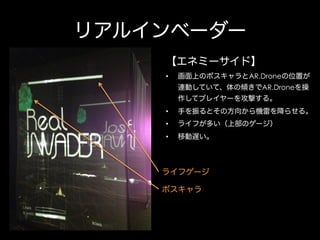 リアルインベーダー
【エネミーサイド】
• 

画面上のボスキャラとAR.Droneの位置が
連動していて、体の傾きでAR.Droneを操
作してプレイヤーを攻撃する。

• 

手を振るとその方向から機雷を降らせる。

• 

ライフが多い（上部のゲージ）

• 

移動遅い。

ライフゲージ
ボスキャラ

 