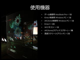 使用機器
• 

ゲーム描画用 MacBook Pro × 1台

• 

Kinect制御用 Windows PC × 1台

• 

AR.Drone制御用 Windows PC × 1台

• 

Kinect × 2台

• 

Wiiリモコン × 1台

• 

AR.Drone(クアッドコプター) × 1機

• 

透過スクリーン(アミッド) × 2台

 