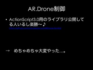 AR.Drone制御
•  ActionScript3.0用のライブラリ公開して
る人いるし楽勝∼♪
https://github.com/mousepancyo/ARDrone-for-AS3

→ めちゃめちゃ大変やった…。

 