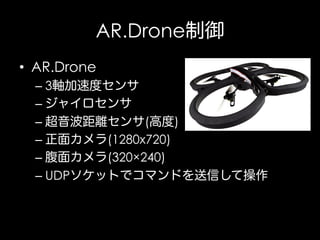 AR.Drone制御
•  AR.Drone
–  3軸加速度センサ
–  ジャイロセンサ
–  超音波距離センサ(高度)
–  正面カメラ(1280x720)
–  腹面カメラ(320×240)
–  UDPソケットでコマンドを送信して操作

 