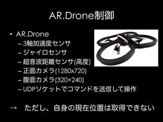 AR.Drone制御
•  AR.Drone
–  3軸加速度センサ
–  ジャイロセンサ
–  超音波距離センサ(高度)
–  正面カメラ(1280x720)
–  腹面カメラ(320×240)
–  UDPソケットでコマンドを送信して操作

→ ただし、自身の現在位置は取得できない

 