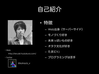自己紹介
•  特徴
–  Web出身（サーバーサイド）
–  モノづくり好き
–  未来っぽいもの好き
–  オタク文化が好き
・Web
  http://teruaki-tsubokura.com/

–  たまにVJ
–  プログラミングは苦手

・Twitter

@kohack_v

 