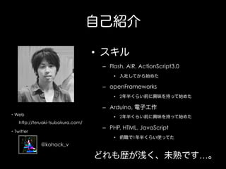 自己紹介
•  スキル
–  Flash, AIR, ActionScript3.0
•  入社してから始めた

–  openFrameworks
•  2年半くらい前に興味を持って始めた

–  Arduino, 電子工作
・Web

•  2年半くらい前に興味を持って始めた

  http://teruaki-tsubokura.com/
・Twitter

–  PHP, HTML, JavaScript
•  前職で1年半くらい使ってた

@kohack_v

どれも歴が浅く、未熟です…。

 
