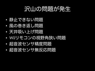 沢山の問題が発生
• 
• 
• 
• 
• 
• 

静止できない問題
風の巻き返し問題
天井吸い上げ問題
Wiiリモコンの視野角狭い問題
超音波センサ精度問題
超音波センサ無反応問題

 