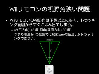 Wiiリモコンの視野角狭い問題
•  Wiiリモコンの視野角は予想以上に狭く、トラッキ
ング範囲からすぐにはみ出てしまう。
–  (水平方向) 45 度 画角(垂直方向) 30 度
–  つまり高度1mの位置では約83cmの範囲しかトラッキ
ングできない。
約83cm

1m
45度

 