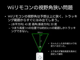 Wiiリモコンの視野角狭い問題
•  Wiiリモコンの視野角は予想以上に狭く、トラッキ
ング範囲からすぐにはみ出てしまう。
–  (水平方向) 45 度 画角(垂直方向) 30 度
–  つまり高度1mの位置では約83cmの範囲しかトラッキ
ングできない。
約83cm

1m
45度

•  ちゃんとした赤外線カメラを
使うべきだった。
•  とりあえず最低高度を高めに
設定して緩和

 