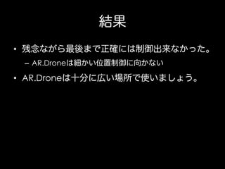 結果
•  残念ながら最後まで正確には制御出来なかった。
–  AR.Droneは細かい位置制御に向かない

•  AR.Droneは十分に広い場所で使いましょう。

 