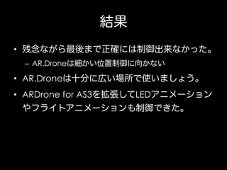 結果
•  残念ながら最後まで正確には制御出来なかった。
–  AR.Droneは細かい位置制御に向かない

•  AR.Droneは十分に広い場所で使いましょう。
•  ARDrone for AS3を拡張してLEDアニメーション
やフライトアニメーションも制御できた。

 