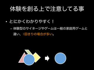 体験を創る上で注意してる事
•  とにかくわかりやすく！
–  体験型のサイネージやゲームは一般の家庭用ゲームと
違い、1回きりの場合が多い。

 