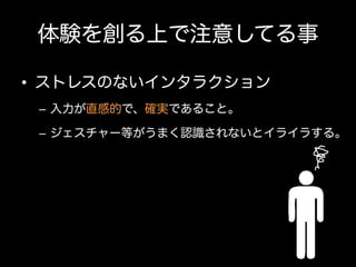 体験を創る上で注意してる事
•  ストレスのないインタラクション
–  入力が直感的で、確実であること。
–  ジェスチャー等がうまく認識されないとイライラする。

 