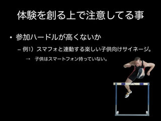 体験を創る上で注意してる事
•  参加ハードルが高くないか
–  例1）スマフォと連動する楽しい子供向けサイネージ。
→ 子供はスマートフォン持っていない。

 