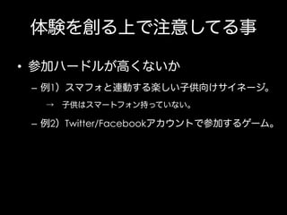 体験を創る上で注意してる事
•  参加ハードルが高くないか
–  例1）スマフォと連動する楽しい子供向けサイネージ。
→ 子供はスマートフォン持っていない。

–  例2）Twitter/Facebookアカウントで参加するゲーム。

 