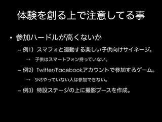 体験を創る上で注意してる事
•  参加ハードルが高くないか
–  例1）スマフォと連動する楽しい子供向けサイネージ。
→ 子供はスマートフォン持っていない。

–  例2）Twitter/Facebookアカウントで参加するゲーム。
→ SNSやっていない人は参加できない。

–  例3）特設ステージの上に撮影ブースを作成。

 