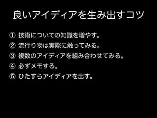 良いアイディアを生み出すコツ
①  技術についての知識を増やす。
②  流行り物は実際に触ってみる。
③  複数のアイディアを組み合わせてみる。
④  必ずメモする。
⑤  ひたすらアイディアを出す。

 