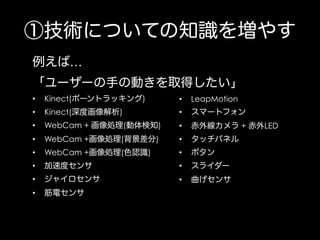 ①技術についての知識を増やす
例えば…
「ユーザーの手の動きを取得したい」
• 

Kinect(ボーントラッキング)

• 

LeapMotion

• 

Kinect(深度画像解析)

• 

スマートフォン

• 

WebCam + 画像処理(動体検知)

• 

赤外線カメラ + 赤外LED

• 

WebCam +画像処理(背景差分)

• 

タッチパネル

• 

WebCam +画像処理(色認識)

• 

ボタン

• 

加速度センサ

• 

スライダー

• 

ジャイロセンサ

• 

曲げセンサ

• 

筋電センサ

 