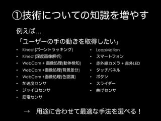 ①技術についての知識を増やす
例えば…
「ユーザーの手の動きを取得したい」
• 

Kinect(ボーントラッキング)

• 

LeapMotion

• 

Kinect(深度画像解析)

• 

スマートフォン

• 

WebCam + 画像処理(動体検知)

• 

赤外線カメラ + 赤外LED

• 

WebCam +画像処理(背景差分)

• 

タッチパネル

• 

WebCam +画像処理(色認識)

• 

ボタン

• 

加速度センサ

• 

スライダー

• 

ジャイロセンサ

• 

曲げセンサ

• 

筋電センサ

→ 用途に合わせて最適な手法を選べる！

 