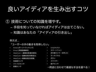 良いアイディアを生み出すコツ
①  技術についての知識を増やす。
–  手段を知っていなければアイディアは出てこない。
–  知識はあなたの「アイディアの引き出し」
例えば…
「ユーザーの手の動きを取得したい」
• 

Kinect(ボーントラッキング)

• 

LeapMotion

• 

Kinect(深度画像解析)

• 

スマートフォン

• 

WebCam + 画像処理(動体検知)

• 

赤外線カメラ + 赤外LED

• 

WebCam +画像処理(背景差分)

• 

タッチパネル

• 

WebCam +画像処理(色認識)

• 

ボタン

• 

加速度センサ

• 

スライダー

• 

ジャイロセンサ

• 

曲げセンサ

• 

筋電センサ

→用途に合わせて最適な手法を選べる！

 