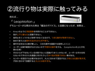 ②流行り物は実際に触ってみる
例えば…

「 LeapMotion 」
デモムービーが公開された時は「魔法のデバイス」と話題になったが、実際は…
• 

Kinectのように深度画像を利用することができない。

• 

指が上下に重なると認識できない。

• 

指同士をくっつけると取得できなくなるので、つまむ動作が取得できない。

• 

始めて使う人は操作方法がわからず戸惑う。

• 

操作方法を伝える事が難しい。（3次元操作を画面では説明しにくい)

• 

ユーザーは操作範囲がわからないので予想外の操作をする。（LeapMotionの上に手を
乗せる等）

• 

手のひらが下を向いている状態でないと認識がうまくいかないが、ユーザーはそれを知
らないので手のひらを画面に向けたりして多々指が認識できない事がある。

• 

センサーを固定する必要があるので、大人に合わせて固定すると子供には位置が高すぎ、
子供に合わせて設置すると大人には低すぎる。

 