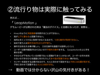 ②流行り物は実際に触ってみる
例えば…

「 LeapMotion 」
デモムービーが公開された時は「魔法のデバイス」と話題になったが、実際は…
• 

Kinectのように深度画像を利用することができない。

• 

指が上下に重なると認識できない。

• 

指同士をくっつけると取得できなくなるので、つまむ動作が取得できない。

• 

始めて使う人は操作方法がわからず戸惑う。

• 

操作方法を伝える事が難しい。（3次元操作を画面では説明しにくい)

• 

ユーザーは操作範囲がわからないので予想外の操作をする。（LeapMotionの上に手を
乗せる等）

• 

手のひらが下を向いている状態でないと認識がうまくいかないが、ユーザーはそれを知
らないので手のひらを画面に向けたりして多々指が認識できない事がある。

• 

センサーを固定する必要があるので、大人に合わせて固定すると子供には位置が高すぎ、
子供に合わせて設置すると大人には低すぎる。

→ 動画では分からない沢山の気付きがある！

 