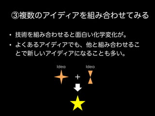 ③複数のアイディアを組み合わせてみる
•  技術を組み合わせると面白い化学変化が。
•  よくあるアイディアでも、他と組み合わせるこ
とで新しいアイディアになることも多い。
Idea

Idea

＋

 