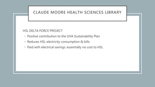 CLAUDE MOORE HEALTH SCIENCES LIBRARY
HSL DELTA FORCE PROJECT
• Positive contribution to the UVA Sustainability Plan
• Reduces HSL electricity consumption & bills
• Paid with electrical savings: essentially no cost to HSL
 