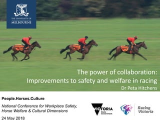 The power of collaboration:
Improvements to safety and welfare in racing
Dr Peta Hitchens
People.Horses.Culture
National Conference for Workplace Safety,
Horse Welfare & Cultural Dimensions
24 May 2018
 