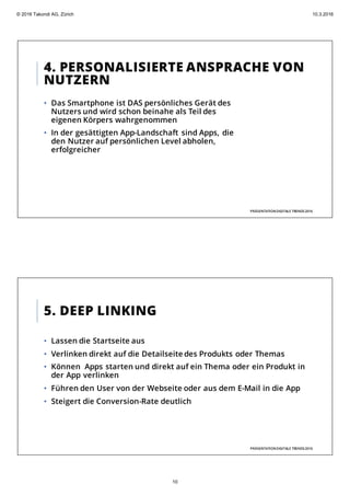 4. PERSONALISIERTE ANSPRACHE VON
NUTZERN
PRÄSENTATIONDIGITALE TRENDS2016
• Das Smartphone ist DAS persönliches Gerät des
Nutzers und wird schon beinahe als Teil des
eigenen Körpers wahrgenommen
• In der gesättigten App-Landschaft sind Apps, die
den Nutzer auf persönlichen Level abholen,
erfolgreicher
5. DEEP LINKING
• Lassen die Startseite aus
• Verlinken direkt auf die Detailseite des Produkts oder Themas
• Können Apps starten und direkt auf ein Thema oder ein Produkt in
der App verlinken
• Führen den User von der Webseite oder aus dem E-Mail in die App
• Steigert die Conversion-Rate deutlich
PRÄSENTATIONDIGITALE TRENDS2016
© 2016 Takondi AG, Zürich 10.3.2016
10
 
