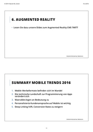 6. AUGMENTED REALITY
• Lesen Sie dazu unsere Slides zum Augmented Reality CMS TARTT
PRÄSENTATIONDIGITALE TRENDS2016
SUMMARY MOBILE TRENDS 2016
1. Mobile Werbeformate befinden sich im Wandel
2. Die technische Landschaft zur Programmierung von Apps
verändert sich
3. Waerables legen an Bedeutung zu
4. Personalisierte Kundenansprache auf Mobile ist wichtig
5. Deep Linking hilft, Conversion Rates zu steigern
PRÄSENTATIONDIGITALE TRENDS2016
© 2016 Takondi AG, Zürich 10.3.2016
11
 