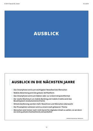 AUSBLICK
AUSBLICK IN DIE NÄCHSTEN JAHRE
• Das Smartphone wird zum wichtigsten Newsfeed des Menschen
• Mobile-Advertisingwird die grösste Ad Plattform
• Das Smartphone wird zum Doktor oder zur erstem Ansprechformat
• Der starke Wachstum an mobile Banking und mobile Credits wird das
Bezahlsystem revolutionieren (Twint)
• Mittels Geofencing werden mehr Maschinen und Menschen überwacht
• Die Privatsphäre schützen wird zu einem noch grösseren Thema
• Menschen sind immer noch nicht bereit für digitalen Inhalt zu zahlen, es sei denn
sie sind qualitativ hochstehend und werbefrei
PRÄSENTATIONDIGITALE TRENDS2016
© 2016 Takondi AG, Zürich 10.3.2016
12
 