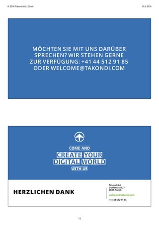 MÖCHTEN SIE MIT UNS DARÜBER
SPRECHEN? WIR STEHEN GERNE
ZUR VERFÜGUNG: +41 44 512 91 85
ODER WELCOME@TAKONDI.COM
HERZLICHEN DANK
Takondi AG
Dorfstrasse27
8037 Zürich
welcome@takondi.com
+41 44 512 91 85
© 2016 Takondi AG, Zürich 10.3.2016
13
 