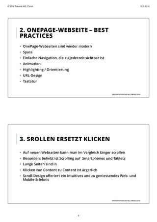 2. ONEPAGE-WEBSEITE – BEST
PRACTICES
• OnePage-Webseiten sind wieder modern
• Spass
• Einfache Navigation, die zu jederzeit sichtbar ist
• Animation
• Highlighting / Orientierung
• URL-Design
• Tastatur
PRÄSENTATIONDIGITALE TRENDS2016
3. SROLLEN ERSETZT KLICKEN
• Auf neuen Webseiten kann man im Vergleich länger scrollen
• Besonders beliebt ist Scrolling auf Smartphones und Tablets
• Lange Seiten sind in
• Klicken von Content zu Content ist ärgerlich
• Scroll-Design offeriert ein intuitives und zu geniessendes Web- und
Mobile-Erlebnis
PRÄSENTATIONDIGITALE TRENDS2016
© 2016 Takondi AG, Zürich 10.3.2016
4
 