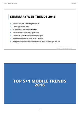SUMMARY WEB TRENDS 2016
1. Fokus auf die User Experience
2. OnePage Websites
3. Scrollen ist das neue Klicken
4. Grosse und dicke Typographie
5. Einfache statt komplizierte Designs
6. Individuelle Fotos statt Stock Fotos
7. Storytelling und Interaction ersetzen textlastige Seiten
PRÄSENTATIONDIGITALE TRENDS2016
TOP 5+1 MOBILE TRENDS
2016
© 2016 Takondi AG, Zürich 10.3.2016
7
 