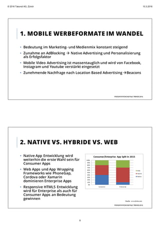 1. MOBILE WERBEFORMATE IM WANDEL
PRÄSENTATIONDIGITALE TRENDS2016
• Bedeutung im Marketing- und Medienmix konstant steigend
• Zunahme an AdBlocking à Native Advertising und Personalisierung
als Erfolgsfaktor
• Mobile Video Advertising ist massentauglich und wird von Facebook,
Instagram und Youtube verstärkt eingesetzt
• Zunehmende Nachfrage nach Location Based Advertising àBeacons
2. NATIVE VS. HYBRIDE VS. WEB
PRÄSENTATIONDIGITALE TRENDS2016
• Native App Entwicklung wird
weiterhin die erste Wahl sein für
Consumer Apps
• Web Apps und App Wrapping
Frameworks wie PhoneGap,
Cordova oder Xamarin
dominieren Enterprise Apps
• Responsive HTML5 Entwicklung
wird für Enterprise als auch für
Consumer Apps an Bedeutung
gewinnen
Quelle: www.dminc.com
© 2016 Takondi AG, Zürich 10.3.2016
8
 