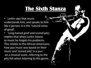 The Sixth Stanza
• Larkin says that music
understands him, and speaks to him
like a person; it is the ‘natural noise
of good’.
• ‘Long-haired grief and scored pity’,
implies that when Larkin listens
to music he forgets his problems.
This relates to the African Americans,
how jazz music was based on their
music and ‘scored pity’ is a pun
on a musical score, referring to the
pity felt when listening to this genre.

 